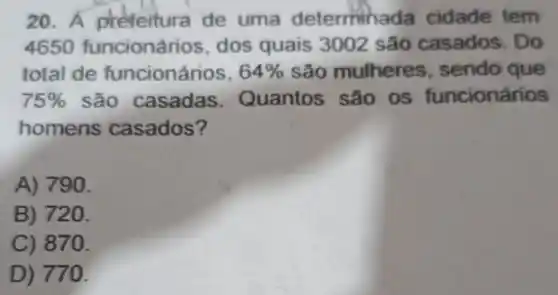 20. A prefeitura de uma determin ada cidade tem
4650 funcionários dos quais 3002 são casados. Do
total de funcionários, 64%  são mulheres , sendo que
75%  são casadas . Quantos são os funcionários
homens casados?
A) 790.
B) 720.
C) 870.
D) 77 a