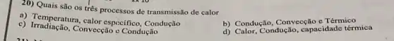 20) Quais são os três processos de transmissão de calor
b) Condução, Conversal Térmico
a) Temperatura, calor especifico, Condução
b) Condu Condução, capacidade térmica
c) Irradiação, Convecção c Condução