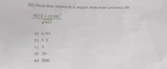 20) Qual dos números a seguir está mais próximo de
(60,12times (0.99)^2)/(sqrt (401))
a) 0,03
b) 0,3
C) 3
d) 30
e) 300