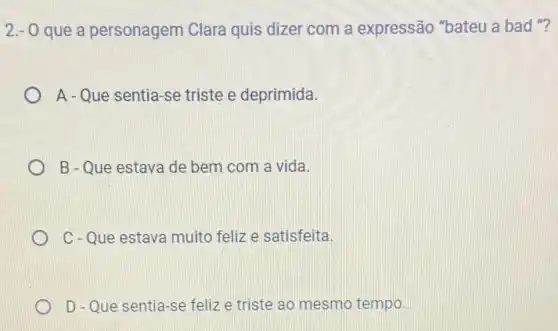 2.-0 que a personagem Clara quis dizer com a expressão "bateu a bad "?
A - Que sentia-se triste e deprimida.
B - Que estava de bem com a vida.
C-Que estava muito feliz e satisfeita.
D - Que sentia-se feliz e triste ao mesmo tempo.