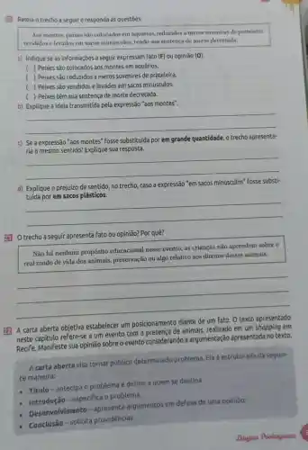 20) Releia o trecho a seguir e responda às questoes.
Aos montes, peixes sao colocados em aquários.reduzidos a meros suvenires de prateleira.
vendidos elevados em sacos minisculos, tendo sua sentença de morte decretada.
a) Indique se as informações a seguir expressam Fato (F) ou opinião (O).
( ) Peixes são colocados aos montes em aquários.
( ) Peixes são reduzidos a meros suvenires de prateleira.
( ) Peixes são vendidos e levados em sacos minúsculos.
) Peixes têm sua sentença de morte decretada.
b)
'aos montes"
__
c) Se a expressão "aos montes" fosse substituida por em grande quantidade, o trecho apresenta-
__
d) Explique o prejuizo de sentido, no trecho , caso a expressão "em sacos minúsculos" fosse substi-
__
21 Otrecho a seguir apresenta fato ou opinião? Por quê?
Não há nenhum propósito educacional nesse evento, as crianças não aprendem sobre o
real modo de vida dos animais preservação ou algo relativo aos direitos desses animais.
__
22 A carta aberta objetiva estabelecer um posicionamento diante
um
neste capitulo refere-se a um evento com a presença de animais, realizado em um shopping em
Recife. Manifeste sua opinião sobre o evento considerando a argumentação apresentada no texto.
A carta aberta visa tornar público determinado problema Ela é estruturada da seguin-
te maneira:
- Titulo-antecipa o problema e define a quem se destina.
- Introdução - especifica o problema.
- Desenvolvimento-apresenta argumentos em defesa de uma opinião.