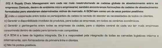 20) A Supply Chain Management vem cada vezz mais reestruturando as cadeias globais de abastecimento entre as
empresas. Contudo, dentro do ambiente micro empresarial também encontramos formaçães de cadeias de abastecimento
formatodas pare atenderem determinados nichos de mercado. A SCM tem como um de seus pontos positivos:
União e cooperação entre todos os participantes de cadeia no sentido de atender as necessidades de todos os clientes.
b) Garantir a disponibilidade imediata da produtos, parg todas as empresas, em todos os cenários econômicos.
c) Garantir o ganhe-ganha entre todas as empressas da cadeia, para o objetivo central de cada vez ter mais empresas
concomendo dentro da cadeia para toma-la mais competitiva
d) A SCM é a base da logistica integrada. Ela é a responsável pela integração de todas as camadas logisticas interna e
extemamente, com fornecedores de primeira linha e clientes.
e] Nào há pontos positivos.