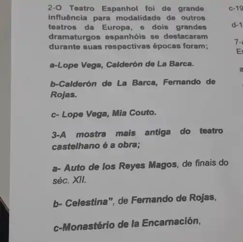 2-0 Teatro Espanhol foi de grande
influência para modalidade de outros
teatros da Europa, e dois grandes
dramaturgos espanhóis se destacaram
durante suas respectiv as épocas foram;
c-19
a-Lope Vega Calderón de La Barca.
b-Calderón de La Barca Fernando de
Rojas.
c- Lope Vega Mia Couto.
3-A mostra mais antiga do teatro
castelhano é a obra;
a- Auto de los Reyes Magos, de finais do
séc. XII.
b- Celestina "de Fernando de Rojas,
nastério de 6 Encamación,