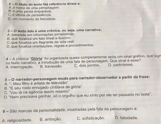 2-0 título do texto faz referência direta a:
A. o nome de uma personagem.
B. a uma perda irreparável.
C. a vitória da persistência.
D. um momento de felicidade.
3-0 texto lido é uma crônica , ou seja, uma narrativa:
A. baseada em informações jornalísticas.
B. que focaliza um fato irreal e ilusório.
C. que focaliza um da vida real.
D. que focaliza orientações regras e procedimentos.
4- A crônica "Glória" foi organizada quase completamente após um sinal gráfico, que sign
no texto narrativo, a introdução de uma fala de personagem. Que sinal é esse?
A. Interrogação.
B. travessão.
C. dois pontos.
D. parênteses.
5-0 narrador -personagem muda para narrador-observador a partir da frase:
A. "- Meu filho é artista de televisão
B. "E seu rosto enrugado cintilava de glória"
C. "Vou lá na agência assim mesmo
D. "Nem precisava ganhar , só o orgulho que eu sinto por ele ter passado no teste".
6 - São marcas da personalidade , mostradas pela fala da personagem a:
A. religiosidade
B. ambição.
C. sofisticação.
D. falsidade.