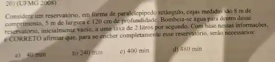 20) (UFMG 2008)
Considere um reservatório, em forma de paralelepipedo retângulo, cujas medidas são 8 m de
comprimento, 5 m de largura e 120 cm de Bombeia-se água para dentro desse
reservatório . inicialmente vazio, a uma taxa de 2 litros por segundo. Com base nessas informações,
é CORRETO afirmar que, para se encher completamente esse reservatório , serão necessários:
a) 40 min
b) 240 min
c) 400 min
d) 480 min