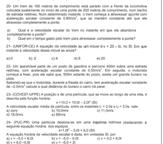 20- Um trem de 160 metros de comprimento está parado com a frente da locomotiva
colocada exatamente no inicio de uma ponte de 200 metros de comprimento, num trecho
de estrada retilineo. Num determinado instante, o trem começa a atravessar aponte com
aceleração escalar constante de 0,80m/s^2 que se mantém constante até que ele
atravesse completamente a ponte.
a) Qual é a velocidade escalar do trem no instante em que ele abandona
completamente a ponte?
b)
Qual em o tempo gasto pelo trem para atravessar completamente a ponte?
21- (UNIFOR-CE) A equação da velocidade de um móvel é v=20-5t, no SI. Em que
instante a velocidade desse móvel se anula?
a) 0
b) 2
c) 4
d) 5
e) 20
22- Um automóvel parte de um posto de gasolina e percorre 400m sobre uma estrada
retilinea, com aceleração escalar constante de 0,50m/s^2 Em seguida, o motorista
começa a frear, pois ele sabe que, 500m adiante do posto, existe um grande buraco na
pista.
Sabendo-se que o motorista, durante a freada do carro, tem aceleração escalar constante
de -2,0m/s^2 calcule a qual distância do buraco o carro irá parar.
23- (COVEST-UFPE) A posição x de uma particula, que se move ao longo de uma reta, é
descrita pela função horária:
x=10,0+10,0t-2,0t^2(SI)
A velocidade escalar média da particula, entre os instantes t_(1)=2,0s e t_(2)=3,0s vale:
a) zero
b) 10,0m/s
c) 11,0m/s
d) 18,0m/s
e) 80m/s
24-(PUC-PR) Uma particula desloca-se em uma trajetória retilinea obedecendo à
seguinte equação horária dos espaços
s=1,0t^2-5,0t+6,0(Sl)
A equação horária da velocidade escalar é dada em unidades SI, por:
a) v=-5,0+6,0t
b) v=-5,0-6,0t
v=5,0+6,0t
d) v=6,0-5,0t
e) v=-5,0+2t