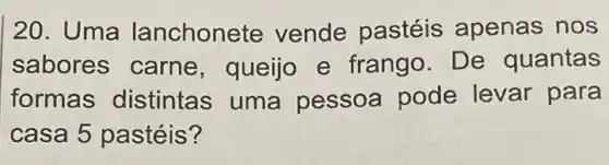 20. Uma lanchonete vende pastéis apenas nos
sabores carne , queijo e frango. De quantas
formas distintas uma pessoa pode levar para
casa 5 pastéis?