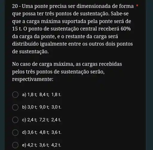 20 - Uma ponte precisa ser dimensionada de forma
que possa ter três pontos de sustentação. Sabe-se
que a carga máxima suportada pela ponte será de
15 t. 0 ponto de sustentação central receberá 60% 
da carga da ponte , e o restante da carga será
distribuído igualmente entre os outros dois pontos
de sustentação.
No caso de carga máxima, as cargas recebidas
pelos tres pontos de sustentação serão,
respectivamente:
a) 1,8t;8,4t;1,8t.
b) 3,0t;9,0t;3,0t.
c) 2,4 t;7,2 t; 2,4t.
d) 3,6 t;4,8 t; 3 ,6 t.
e) 4,2 t;3,6 t; 42t.