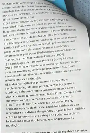 20. (Unirio 97) A Revolução Russia.
sociedade iberal no inicio do seculo xx
acontedimentos historican que marketing
processo de construção do socialismo na Rossis.
afirmar corretamente que:
a) O Governo Provisório iniclado com a Revolução de
Fevereiro (1917), levou ao poder os grupos liberais
burgueses allados aos mencheviques que, liderados pelo
primeiro ministro Kerenshy, fecharam a Duma (Parlamento)
e encerraram as atividades dos Comités de Sovietes.
b) a liderança exercida pelos bolcheviques sobre os demais
partidos politicos atuantes no periodo pré-revolucionário
permitiu que controlassem as reformas economicas
empreendidas pela Duma (Parlamento)convocada pelo
Czar Nicolau II no Manifesto de Outubro (1905)
c) a participação da Rússia na Primeira Guerra Mundial
(1914-1918) fez retroceder o processo revolucionário, pois
as baikas excessivas, sofridas pelo exército russo, foram
compensadas por diversas anexagdes territoriais, tais como
a Róssia Branca e a Georgia.
d) as diversas agitaçOes populares e as tentativas
revolucionarias, lideradas porsegmentos burgueses e
citadinos, enfraqueceram-se progressivament apos a
vitória russa na guerra contra o Japǎo (1903-05) que abriu
aos russos os ricos mercados comercials do oriente.
e) as "Teses de Abril", enunciadas por Lênin (1917)
popularizaramosideais revolucionarios bolchevistas ao
reivindicarem a divisão das grandes propriedades fundiárias
entre os camponeses e a entrega do poder aos sovietes.
fortalecendo o partido bolchevique no processo da
revolução.