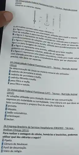 20 universidade
(UFF) - Técnlco Nutricalo Anlmal
Observe as vidrarias abalxo
final de soluçōes transferl-la
para medir o volume
taum essas vidrarias é:
D. figura 4 represent volumenveta, utilizada para fazer reaçōes quimicas em
B a ndicionamento desult ballo volunteeuts
Seunoura 3 representa unsules.por
água ou para
soluçōes; por metrico, utilizado
aquecida
precisa, nǎo deve ser aquecida. para a transferência deste; por ser altamente
(2015) (sidade Federal Fluminens (UFF) -Técnico - Nutrição Animal (2015)
Na determinação de cinzas sum téria mineral são utilizados:
A cadinho de porcelana e estufa.
B cadinho de
C cadinho filtrante e mufla.
D pesa filtro e mufla.
E pesa filtro e estufa.
25.Universidade Federal Fluminense (UFF) -Técnico - Nutrição Animal
(2015)
As soluções utilizadas para titulação devem ter sua concentração
expressa em molaridade ou normalidade. Uma vidraria em que deve se
felto corretamente o preparo final da solução titulante é:
A proveta.
B kitasato.
C balão volumétrico.
D erlenmeyer.
E becker.
26.Empresa Brasileira de Servicos Hospitalares (EBSERH) - Técnico -
Análises Cl(nicas (2015)
Para realizar a contagem de células, hemáclas e leucócltos, podemos
utilizar qual das vidrarlas a segulr?
A Pipeta.
B Câmara de Neubauer.
C Funil de decantação.
D Vidro de relóglo.