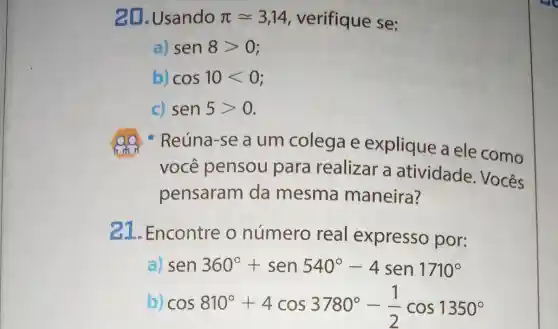 20. Usando pi approx 3,14 verifique se:
a) sen8gt 0
b) cos10lt 0
c) sen5gt 0
- Reúna-se a um colega e explique a ele como
você pensou para realizar a atividade Vocês
pensaram da mesma maneira?
21.Encontre o número real expresso por:
a) sen360^circ +sen540^circ -4sen1710^circ 
b) cos810^circ +4cos3780^circ -(1)/(2)cos1350^circ