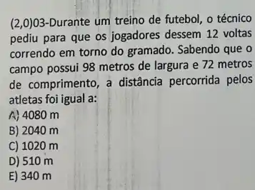 (2,0)03-Durante um treino de futebol o técnico
pediu para que os jogadores dessem 12 voltas
correndo em torno do gramado. Sabendo que o
campo possui 98 metros de largura e 72 metros
de comprimento, a distância percorrida pelos
atletas foi igual a:
A) 4080 m
B) 2040 m
C) 1020 m
D) 510 m
E) 340 m