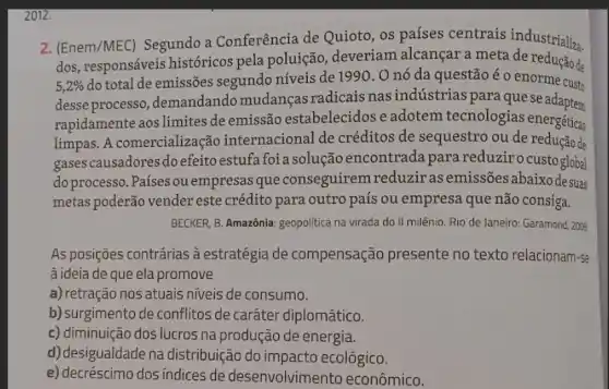 2012.
2. (Enem/MEC) Segundo a Conferência de Quioto, os países centrais industrializa.
dos, responsáveis históricos pela poluição , deveriam alcançar a meta de redução de
5,2% 
do total de emissões segundo níveis de 1990 . 0 nó da questão é o enorme custo
desse processo ,demandando mudanças radicais nas indústrias paraquese adaptem
rapidamente aos limites de emissão estabelecidos e adotem tecnologias energéticas
limpas. A comercialização internacional de créditos de sequestro ou de redução de
gases causadores do efeitoestufa foi a solução encontrada para reduzirocustoglobal
do processo. Países ou empresas que conseguirem reduziras emissões abaixo desuas
metas poderão vender este crédito para outro país ou empresa que não consiga.
BECKER, B. Amazônia: geopolitica na virada do II milênio. Rio de Janeiro:Garamond, 2009
As posições contrárias à estratégia de compensação presente no texto relacionam-se
à ideia de que ela promove
a) retração nos atuais niveis de consumo.
b) surgimento de conflitos de caráter diplomático.
c) diminuição dos lucros na produção de energia.
d) desigualdade na distribuição do impacto ecológico.
e) decréscimo dos índices de desenvolvimento econômico.