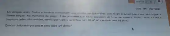 2021 MAT 02070003
Os amigos João Carlos e Antônio colecionam uma revista em quadrinhos. Eles foram à livraria para cada um comprar a
titima edição. No momento de pagar João percebeu que havia esquecido de levar sua carteira. Então Carlos e Antônio
pagaram pelas três revistas, sendo que Carlos contribuiu com R 45,00 e Antônio com R 66,00.
Quanto João terá que pagar para cada um deles?