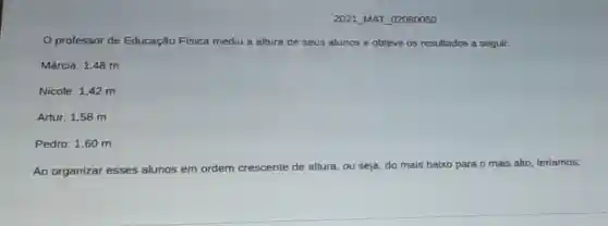 2021 MAT 02080050
professor de Educação Física mediu a altura de seus alunos e obteve os resultados a seguir.
Márcia: 1,48 m
Nicole: 1,42 m
Artur: 1,58 m
Pedro: 1,60 m
Ao organizar esses alunos em ordem crescente de altura, ou seja do mais baixo para o mais alto, teríamos: