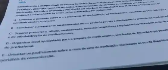 2022.
Considerando a complexidade do sistema de as múltiplas etapas e os pontos suscesver
de falhas e possivei:danos aos pacientes, é imprescindivel o planejamento de para evitar erros de
medicação relacionados às interrupçōes e distrações dos profissionais.
medicação.Assinale a alternativa INCORR às recomendações especificas para reduçã o de erros de
A- Orientar o paciente sobre o procedimento de administração de medicamento mecanismo de ação , indicação e
possiveis efeitos colaterais.
B - Selecionar e preparar os medicamentos de um paciente por vez e imediatamente antes de sua administras?
C-Separar prescrição, rótulo medicamento , materials hospitalares e equipamentos necessários antes do p
e da administração de medica mentos.
D - Organizar local apropriado para o preparo de medicamento, sem fontes de distração e que permit
do profissional.
Orientar os profissionais sobre o risco de erro de medicação relacionado
ao
uso de dispositivo
portateis de comunicacǎo.