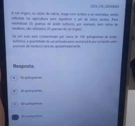 2024 CIE 02090063
A cal virgem, ou óxido de cálcio, reage com ácidos e os neutraliza, sendo
utilizada na agricultura para equilibrar o pH de solos ácidos. Para
neutralizar 35 gramas do ácido sulfurico, por exemplo sem sobra de
residuos, são utilizados 20 gramas de cal virgem.
Se um solo está contaminado por cerca de 100 quilogramas de ácido
sulfurico, a quantidade de cal utilizada para neutralizá-lo por completo sem
acúmulo de residuos será de, aproximada mente,
Resposta:
A 30 quilogramas. A
B ) 40 quilogramas.
C ) 60 quilogramas.
90 quilogramas.