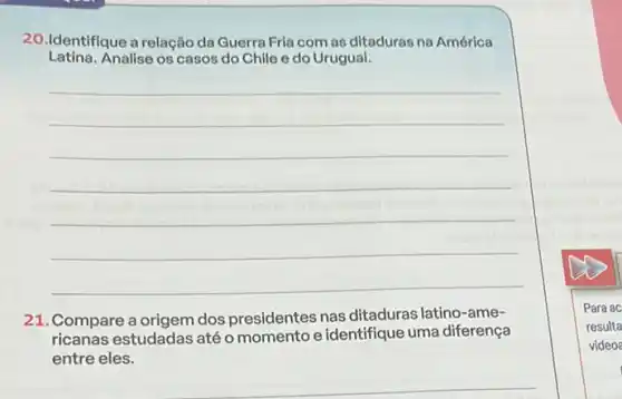 20.Identifique a relação da Guerra Fria com as ditaduras na América
Latina. Analise os casos do Chile e do Urugual.
__
21.Compare a origem dos presidentes nas ditaduras latino-ame-
ricanas estudadas atéo momento e identifique uma diferença
entre eles.
__
Para ac
resulta
video