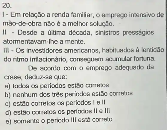 20.
I-Em relação a renda familiar, o emprego intensivo de
mão-de-obra não é a melhor solução.
II - Desde a última década, sinistros presságios
atormentavam-Ihe a mente.
III - Os investidore:s americanos habituados à lentidão
do ritmo inflacionário , conseguem acumular fortuna.
De acordo com o emprego adequado da
crase, deduz-se que:
a) todos os períodos estão corretos
b) nenhum dos três períodos estão corretos
c) estão corretos os periodos I e II
d) estão corretos os períodos II e III
e) somente o período III está correto