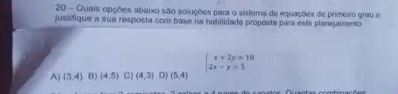 20-Quais opçōes abaixo são soluçōes para o sistema de equações de primeiro grau e
justifique a sua resposta com base na habilidade proposta para este planejamento :
A) (3,4) B) (4,5) C) (4,3) D) (5,4)
 ) x+2y=10 2x-y=5