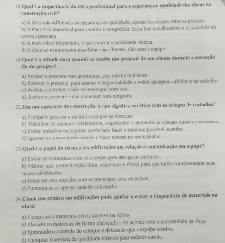 20.Qual é a importância da ética profissional para a segurança e qualidade das obras na
construção civil?
a) A ética não influencia na segurança ou qualidade, apenas na relação entre as pessoas.
b) A ética é fundamental para garantir a integridade física dos trabalhadores e a qualidade do
serviço prestado.
c) A ética não é importante, o que conta é a habilidade técnica.
d) A ética só é importante para lidar com clientes, não com a equipe.
21.Qual é a atitude ética quando se recebe um presente de um cliente durante a execução
de um projeto?
a) Aceitar o presente sem questionar, pois não há mal nisso.
b) Recusar o presente , para manter a imparcialidade e evitar qualquer influência no trabalho
c) Aceitar o presente e não se preocupar com isso.
d) Aceitar o presente e não comentar com ninguém.
22.Em um ambiente de construção,o que significa ser ético com os colegas de trabalho?
a) Competir para ser o melhor e sempre se destacar.
b) Trabalhar de maneira colaborativa, respeitando e ajudando os colegas quando necessário.
c) Evitar trabalhar em equipe, preferindo fazer 0 máximo possivel sozinho.
d) Ignorar os outros profissionais e focar apenas no seu trabalho.
23.Qual é o papel do técnico em edificações em relação à comunicação em equipe?
a) Evitar se comunicar com os colegas para não gerar confusão.
b) Manter uma comunicação clara , respeitosa e eficaz para que todos compreendam suas
responsabilidades.
c) Focar em seu trabalho sem se preocupar com os outros.
d) Comunicar-se apenas quando solicitado.
24.Como um técnico em edificações pode ajudar a evitar o desperdicio de materiais na
obra?
a) Comprando materiais extras para evitar faltas.
b) Usando os materiais de forma planejada e de acordo com a necessidade da obra.
c) Ignorando o controle de estoque e deixando que a equipe resolva.
d) Comprar materiais de qualidade inferior para reduzir custos.