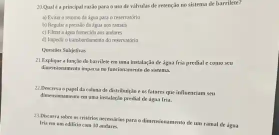 20.Qual é a principal razão para o uso de válvulas de retenção no sistema de barrilete?
a) Evitar o retorno da água para 0 reservatório
b) Regular a pressão da água nos ramais
c) Filtrar a água fornecida aos andares
d) Impedir o transbordamento do reservatório
Questões Subjetivas
21.Explique a função do barrilete em uma instalação de água fria predial e como seu
dimensionamento impacta no funcionamento do sistema.
22.Descreva o papel da coluna de distribuição e os fatores que influenciam seu
dimensionamento em uma instalação predial de água fria.
23.Discorra sobre os critérios necessários para o dimensionamento de um ramal de água
fria em um edificio com 10 andares.