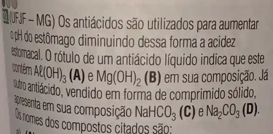 20.(UFJF-MG) Os antiácidos são utilizados para aumentar
opH do estômago diminuindo dessa forma a acidez
contem Al(OH)_(3)(A) e Mg(OH)_(2)(B) em sua composição.Já
estomacal. O rótulo de um antiácido líquido indica que este
outro antiácido, vendido em forma de comprimido sólido,
Os nomes disua composição NaHCO_(3)(C)eNa_(2)CO_(3)(D)
1.31
Us nomes dos compostos citados são: