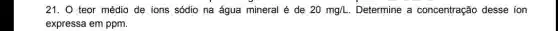 21. 0 teor médio de ions sódio na água mineral é de 20mg/L Determine a concentração desse ion
expressa em ppm.