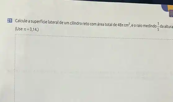 21 Calcule a superficie lateral de um cilindro reto com área total de
48pi cm^2 eoraio medindo (1)/(5) da altura
(Use pi =3,14.