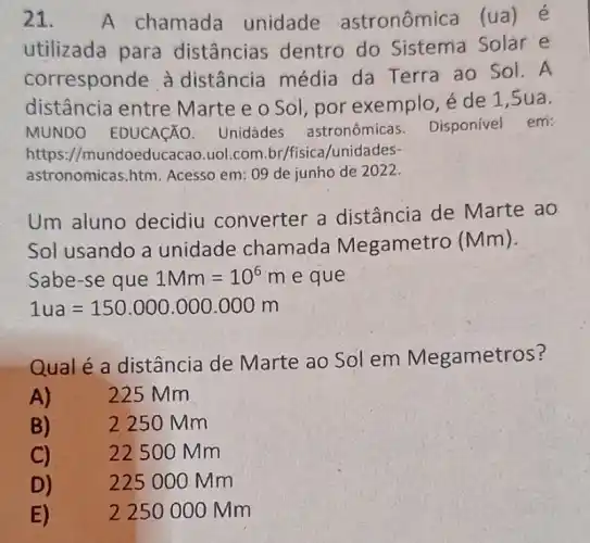 21. A chamada unidade astronômica (ua ) é
utilizada para distâncias dentro do Sistema Solar e
corresponde à distância média da Terra ao Sol.A
distância entre Marte e o Sol por exemplo,e de 1,5ua.
MUNDO EDUCACÃO Unidades astronômicas Disponivel em:
https //mundoeducacao.uol.com br/fisica/unidades-
astronomicas.htm Acesso em: 09 de junho de 2022.
Um aluno decidiu converter a distância de Marte ao
Sol usando a unidade chamada Megamet ro (Mm).
Sabe-se que 1Mm=10^6m e que
1ua=150.000.000.000m
Qual é a distância de Marte ao Sol em Megametros?
A)	225 Mm
B)	2250 Mm
C)	22500 Mm
D)
225 000 Mm
E)	2250000 mm