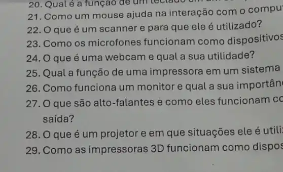 21. Como um mouse ajuda na interação com o compu
22. O que é um scanner e para que ele é utilizado?
23. Como os microfones funcionam como dispositivos
24. O que é uma webcame qual a sua utilidade?
25. Qual a função de uma impressora em um sistema
26. Como funciona um monitor e qual a sua importân
27. O que são alto-falantes e como eles funcionam cc
saída?
28. O que é um projetor e em que situações ele é utili:
29. Como as impressoras 3D funcionam como dispos