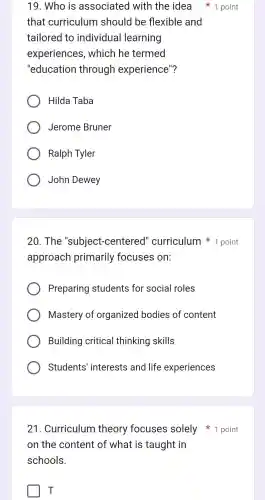 21 . Curriculum theory focuses solely 1 point
on the content of what is taught in
schools.
T
that curriculum should I be flexible and
tailored to individual learning
experiences , which he termed
"education through experience"?
Hilda Taba
Jerome Bruner
Ralph Tyler
John Dewey
20. The "subject-centered"curriculum 1 point
approach primarily focuses on:
Preparing students for social roles
Mastery of organized bodies of content
Building critical thinking skills
Students 'interests and life experiences
19 . Who is associated with the idea 1 point