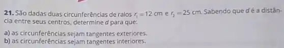 21. São dadas duas circunferências de raios r_(1)=12cm e r_(2)=25cm
Sabendo que dé a distân-
cia entre seus centros determine d para que:
a) as circunferências sejam tangentes exteriores.
b) as circunferências sejam tangentes interiores.