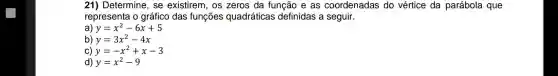 21) Determine, se existirem, os zeros da função e as coordenadas do vértice da parábola que
representa o gráfico das funções quadráticas definidas a seguir.
a) y=x^2-6x+5
b) y=3x^2-4x
C) y=-x^2+x-3
d) y=x^2-9