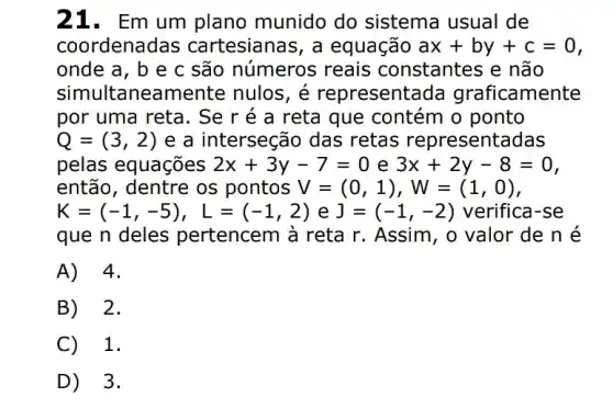 21. Em um plano munido do sistema usual de
coordenadas cartesianas, a equação ax+by+c=0
onde a, b e c são números reais constantes e não
simultaneamente nulos, é representada graficamente
por uma reta. Se r é a reta que contém o ponto
Q=(3,2) e a interseção das retas representadas
pelas equações 2x+3y-7=0 e 3x+2y-8=0
então, dentre os pontos V=(0,1),W=(1,0)
K=(-1,-5),L=(-1,2) e J=(-1,-2) verifica-se
que n deles pertencem à reta r . Assim, o valor de né
A) 4.
B) 2.
C) 1.
D) 3.