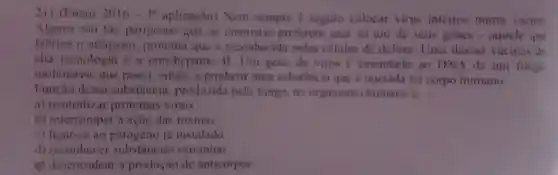 21) (Enem 2016cdot 3^3 aplicação) Nem sempre é seguro colocar virus interros numa vacina
Alguns sao tǎo perigosos que os cientistas preferem usar so um de sens genes - aquele que
fabrica o antigeno proteina que e reconhecida pelas células de defesa Uma dessas vacinas de
alta tecnologia e a anti-hepatite B. Um gene do virus e emendado ao DNA de um fungo
motensivo, que passa, então, a produzir uma substancia que é injetada no corpo humano
Funcao dessa substancia produzida pelo fungo,no organismo humano
a) neutralizar proteinas virais
b) interromper a ação das toxinas.
c) ligar-se ao ia instalado
d) reconhecer sulistancias estranhas
desencadear a produção de anticorpos