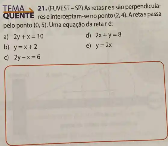 21. (FUVEST-SP)As retasres são perpendicula-
QUEN TE res e interceptam-se no ponto (2,4) A reta s passa
pelo ponto (0,5) Uma equação da reta ré:
a) 2y+x=10
d) 2x+y=8
b) y=x+2
e) y=2x
C) 2y-x=6