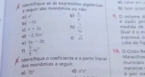 2
1. Identifique se as expressões algébricas
a seguir são monômios ou não.
a) x^2
b) -10
g) (x)/(y)
c) x+2y	h) (1)/(xy)
d) -2,1bx^2
e) 3a-2b
i) sqrt (x)
f) (5)/(8)xy^2
d. Identifique o coeficiente e a parte literal
dos monômios a seguir.
a) 7b^3	d) a^5x^3
a) correr em u
b) fazer ginást
9. O volume d
é dado pel
medida de
Qual é o m
expressa o
cubo da fig
10. O Cristo Re
Maravilhas
municipio
maneiras
é por me