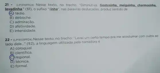 21 - (LP13191PR24)Nesse texto,no trecho: "Diminutiva . Gostosinha, meiguinha , charmosinha,
levadinha." (1), 0 sufixo "-inha", nas palavras destacadas , produz sentido de
(A) tédio.
B) deboche.
C) admiração.
D) afetividade.
E) intensidade.
22 - (LP13133PR24) Nesse texto, no trecho: "Levei um certo tempo pra me acostumar com outra ao
lado dele..." (2), a linguagem utilizada pela narradora é
A) coloquial.
B) científica.
regional.
D) técnica.
E) formal.