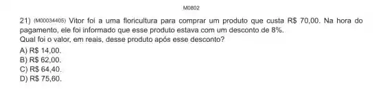 21) (M00034405) Vitor foi a uma floricultura para comprar um produto que custa R 70 ,00. Na hora do
pagamento, ele foi informado que esse produto estava com um desconto de 8% 
Qual foi o valor,em reais, desse produto após esse desconto?
A) R 14,00
B) R 62,00
C) R 64,40
D) R 75,60