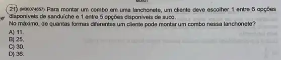 (21) (M00074657) Para montar um combo em uma lanchonete, um cliente deve escolher 1 entre 6 opçōes
disponiveis de sanduiche e 1 entre 5 opções disponiveis de suco.
No máximo, de quantas formas diferentes um cliente pode montar um combo nessa lanchonete?
A) 11.
B) 25
C) 30
D) 36.