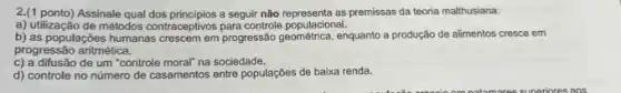 2.(1 ponto) Assinale qual dos principios a seguir não premissas da teoria malthusiana:
a) utilização de métodos contraceptivos para controle populacional.
b) as populações humanas crescem em progressão enquanto a produção de alimentos cresce em
progressão aritmética.
c) a difusão de um "controle moral" na sociedade.
d) controle no número de casamentos entre populações de baixa renda.