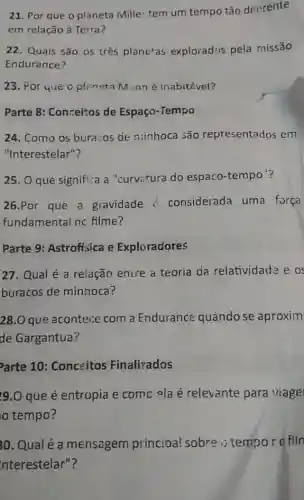 21. Por que o planeta Mille: tem um tempo tǎo diferente
em relação à Terra?
22. Quais são os três planetas explorados pela missão
Endurance?
23. Por que o planeta M nné inabitével?
Parte 8: Conceitos de Espaço-Tempo
24. Como os bura :0s đe ninhoca são representados em
"Interestelar"?
25. O que signifi:a a "curvatura do espaco-tempo ?
26.Por que a gravidade i considerada uma força
fundamental nc filme?
Parte 9: Astrofisica e Exploradores
27. Qual é a relação enire a teoria da relatividade e o
buracos de minhoca?
28.0 que acontece com a Endurance quando se aproxim
de Gargantua?
arte 10: Conceitos Finalizados
9.0 que é entropia e comc ela é relevante para viage
tempo?
30. Qualé a mensagem princioa! sobre.;tempor o filn
Interestelar"?