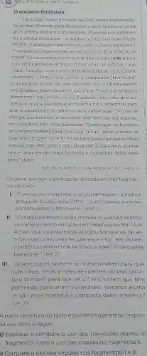 21 QEL -PR) Leia o texto a seguir.
encanto feminista
Em seu primeiro discurso na ONU como embaixado-
ra da Boa Vontade para Mulheres, a atriz britânica de 24
anos Emma Watson surpreendeu 'Famosa por interpre-
tar a astuta Hermione -a melhor amiga do bruxo Harry
Potter -a atrizjogou um novo encanto sobre ofeminismo.
2Conquistou repercussão mundial e sua fala acabou se
transformando emaçãode marketing contraosite 4chan,
que recentemente abrigou fotografias de artistas nuas
como Jennifer Lawrence e Kim Kardashian,e mobilizou
anônimos e famosos a aderir à campanha "HeForShe"
principal ponto de seu discurso foi o chamamento
aos homens para entrarem na causa . Disse a atriz que o
feminismo não pode ser confundido com ódio aos ho-
mens e que a participação masculina é essencial para
que a igualdade de generos seja alcançada "Se não se
obriga um homem a acreditar que precisa ser agressi-
vo, a mulher não será submissa ?Quero que os homens
se comprometam para que suas filhas ,irmãs e mães se
libertem do preconceito e também para que seus filhos
sintam que têm permissão para ser vulneráveis , huma-
nos e uma versão mais honesta e completa deles mes-
mos', disse.
BOECHAT, R IstoÉ. 12 out 2014. Semana ano 38.n. 2340 p. 23
Observe, a seguir, a pontuação utilizada em três fragmen-
tos do texto.
I. "Famosa por interpretar a astuta Hermione - a melhor
amiga do bruxo Harry Potter - a atriz jogou um novo
encanto sobre o feminismo "(ref. 1)
II "Conquistou repercussão mundial e sua fala acabou
se transformand em ação de marketing contra o site
4chan , que recentemente abrigou fotografias de ar-
tistas nuas como Jennifer Lawrence e Kim Kardashian,
e mobilizou anônimos e famosos a aderir à campanha
'HeForShe "(ref. 2)
III."Quero que os homens se comprometam para que
suas filhas , irmas e mães se libertem do preconcei-
to e também para que seus filhos sintam que têm
permissão para serem vulneráveis , humanos e uma
versão mais honesta e completa deles mesmos."
(ref.3)
)Explique e compare o uso dos travessões duplos no
fragmento I com o uso das virgulas no fragmento 11.
)Compare o uso das virgulas nos fragmentos ll e III.