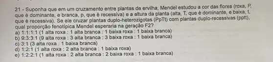 21 - Suponha que em um cruzamento entre plantas de ervilha, Mendel estudou a cor das flores (roxa . P.
que é dominante, e branca, p, que é recessiva) e a altura da planta (alta, T, que é dominante, e baixa, t,
que é recessiva)Se ele cruzar plantas duplo-heterozigotas (PpTt) com plantas duplo-recessivas (pptt).
qual proporção fenotipica Mendel esperaria na geração F2?
a) 1:1:1:1 (1 alta roxa: 1 alta branca : 1 baixa roxa :1 baixa branca)
b) 9:3:3:1 (9 alta roxa: 3 alta branca: 3 baixa roxa : 1 baixa branca)
C) 3:1(3 alta roxa : 1 baixa branca)
d) 1:2:1 (1 alta roxa: 2 alta branca: 1 baixa roxa)
e) 1:2:2:1 (1 alta roxa: 2 alta branca: 2 baixa roxa : 1 baixa branca)