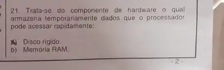 21. Trata-se do componente de hardware o qual
armazena temporariamente dados que o processador
pode acessar rapidamente:
A) Disco rigido.
b) Memória RAM.