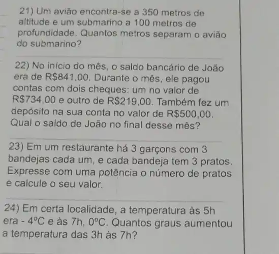 21) Um avião encontra -se a 350 metros de
altitude e um submarino a 100 metros de
profundidade. Quantos metros separam o aviāo
do submarino?
22) No início do mês, o saldo bancário de João
era de R 841,00 Durante o mês, ele pagou
contas com dois cheques: um no valor de
R 734,00 e outro de R 219,00 Também fez um
depósito na sua conta no valor de R 500,00
Qual o saldo de João no final desse mês?
__
23) Em um restaurante há 3 garçons com 3
bandejas cada um, e cada bandeja tem 3 pratos.
Expresse com uma potência o número de pratos
e calcule o seu valor.
__
24) Em certa localidade, a temperatura às 5h
era -4^circ C e às 7h, 0^circ C Quantos graus aumentou
a temperatura das 3h às 7h?