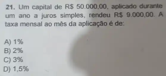 21. Um capital de R 50.000,00 , aplicado durante
um ano a juros simples , rendeu R 9.000,00 . A
taxa mensal ao mês da aplicação é de:
A) 1% 
B) 2% 
C) 3% 
D) 1,5%