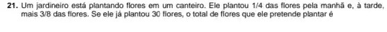 21. Um jardineiro está plantando flores em um canteiro. Ele plantou 1/4 das flores pela manhã e, à tarde,
mais 3/8 das flores. Se ele já plantou 30 flores , o total de flores que ele pretende plantaré