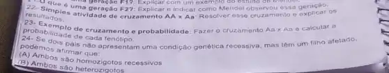 21-0 qua, ana geração F1?
resultados.
e indicar como Mendel essa geração OS
resumples ativ geração
F2?
Explicar com um exemplo do estudo do Mendor.
probabilidade de cruzamento e probabilidade: Fazer o cruzamento Aa x Aa e calcular a
de
podemos afirmar que:
podemos is pais não apresentam uma condição genética recessiva, mas têm um filho afetado,
(a) Ambos sào homozigotos recessivos
(B) Ambos são